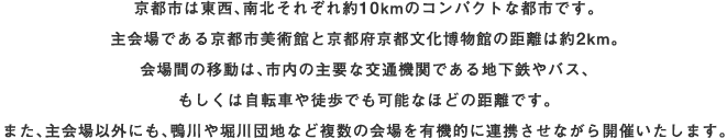 京都市は東西、南北それぞれ約10kmのコンパクトな都市です。主会場である京都市美術館と京都府京都文化博物館の距離は約2km。会場間の移動は、市内の主要な交通機関である地下鉄やバス、もしくは自転車や徒歩でも可能なほどの距離です。また、主会場以外にも、鴨川や堀川団地など複数の会場を有機的に連携させながら開催いたします。